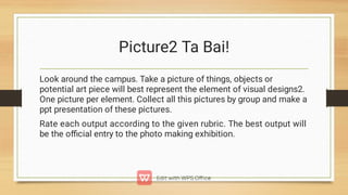 Picture2 Ta Bai!
Look around the campus. Take a picture of things, objects or
potential art piece will best represent the element of visual designs2.
One picture per element. Collect all this pictures by group and make a
ppt presentation of these pictures.
Rate each output according to the given rubric. The best output will
be the oﬃcial entry to the photo making exhibition.
 