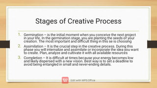 Stages of Creative Process
1.
2.
3.
Germination – is the initial moment when you conceive the next project
in your life. In the germination stage, you are planting the seeds of your
creation. The most important and diﬃcult thing in this se is choosing
Assimilation – It is the crucial step in the creative process. During this
phase you will internalize and assimilate or incorporate the idea you want
to create. Plan, analyze and cultivate it with all available resources
Completion – It is diﬃcult at times because your energy becomes low
and likely dispersed with a new vision. Best way is to set a deadline to
avoid being entangled in small and never-ending details.
 