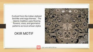 Evolved from the Indian stylized
bird-like and naga themes. The
Islamic tradition uses ﬂowing
ﬂowers, vines, and geometric
patterns as local artisan styles

OKIR MOTIF
 