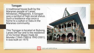 Torogan
A traditional house built by the
Maranao people of Lanao,
Mindanao, Philippines. A torogan
was a symbol of high social status.
Such a residence was once a
home to a sultan or Datu in the
Maranao community.
This Torogan is located at Bubong,
Lanao Del Sur and is the residence
of its former Mayor Hadji Ali
Munder (1960-1980  1992-2001).
It was built on 1975
 