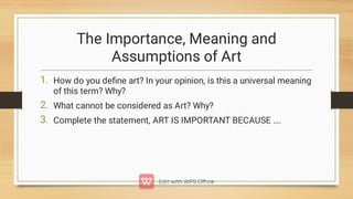 The Importance, Meaning and
Assumptions of Art
1.
2.
3.
How do you deﬁne art? In your opinion, is this a universal meaning
of this term? Why?
What cannot be considered as Art? Why?
Complete the statement, ART IS IMPORTANT BECAUSE ….
 