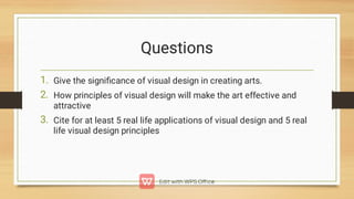 Questions
1.
2.
3.
Give the signiﬁcance of visual design in creating arts.
How principles of visual design will make the art effective and
attractive
Cite for at least 5 real life applications of visual design and 5 real
life visual design principles
 