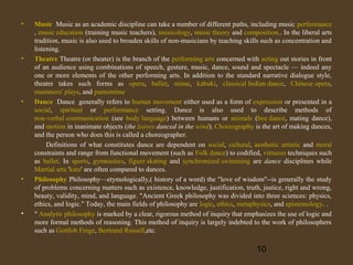 •

•

•

•

•

Music Music as an academic discipline can take a number of different paths, including music performance
, music education (training music teachers), musicology, music theory and composition.. In the liberal arts
tradition, music is also used to broaden skills of non-musicians by teaching skills such as concentration and
listening.
Theatre Theatre (or theater) is the branch of the performing arts concerned with acting out stories in front
of an audience using combinations of speech, gesture, music, dance, sound and spectacle — indeed any
one or more elements of the other performing arts. In addition to the standard narrative dialogue style,
theatre takes such forms as opera, ballet, mime, kabuki, classical Indian dance, Chinese opera,
mummers' plays, and pantomime
Dance Dance generally refers to human movement either used as a form of expression or presented in a
social, spiritual or performance setting. Dance is also used to describe methods of
non-verbal communication (see body language) between humans or animals (bee dance, mating dance),
and motion in inanimate objects (the leaves danced in the wind). Choreography is the art of making dances,
and the person who does this is called a choreographer.
Definitions of what constitutes dance are dependent on social, cultural, aesthetic artistic and moral
constraints and range from functional movement (such as Folk dance) to codified, virtuoso techniques such
as ballet. In sports, gymnastics, figure skating and synchronized swimming are dance disciplines while
Martial arts 'kata' are often compared to dances.
Philosophy Philosophy—etymologically,( history of a word) the "love of wisdom"--is generally the study
of problems concerning matters such as existence, knowledge, justification, truth, justice, right and wrong,
beauty, validity, mind, and language. "Ancient Greek philosophy was divided into three sciences: physics,
ethics, and logic." Today, the main fields of philosophy are logic, ethics, metaphysics, and epistemology. .
" Analytic philosophy is marked by a clear, rigorous method of inquiry that emphasizes the use of logic and
more formal methods of reasoning. This method of inquiry is largely indebted to the work of philosophers
such as Gottlob Frege, Bertrand Russell,etc.

10

 