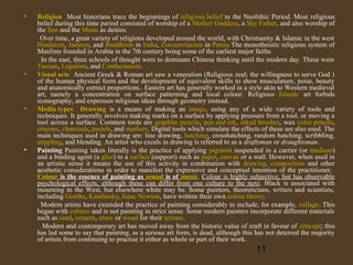 •

•

•

•

Religion Most historians trace the beginnings of religious belief to the Neolithic Period. Most religious
belief during this time period consisted of worship of a Mother Goddess, a Sky Father, and also worship of
the Sun and the Moon as deities.
Over time, a great variety of religions developed around the world, with Christianity & Islamic in the west
Hinduism, Jainism, and Buddhism in India, Zoroastrianism in Persia The monotheistic religious system of
Muslims founded in Arabia in the 7th century being some of the earliest major faiths
In the east, three schools of thought were to dominate Chinese thinking until the modern day. These were
Taoism, Legalism, and Confucianism.
Visual arts Ancient Greek & Roman art saw a veneration (Religious zeal; the willingness to serve God )
of the human physical form and the development of equivalent skills to show musculature, poise, beauty
and anatomically correct proportions.. Eastern art has generally worked in a style akin to Western medieval
art, namely a concentration on surface patterning and local colour. Religious Islamic art forbids
iconography, and expresses religious ideas through geometry instead.
Media types Drawing is a means of making an image, using any of a wide variety of tools and
techniques. It generally involves making marks on a surface by applying pressure from a tool, or moving a
tool across a surface. Common tools are graphite pencils, pen and ink, inked brushes, wax color pencils,
crayons, charcoals, pastels, and markers. Digital tools which simulate the effects of these are also used. The
main techniques used in drawing are: line drawing, hatching, crosshatching, random hatching, scribbling,
stippling, and blending. An artist who excels in drawing is referred to as a draftsman or draughtsman.
Painting Painting taken literally is the practice of applying pigment suspended in a carrier (or medium)
and a binding agent (a glue) to a surface (support) such as paper, canvas or a wall. However, when used in
an artistic sense it means the use of this activity in combination with drawing, composition and other
aesthetic considerations in order to manifest the expressive and conceptual intention of the practitioner.
Colour is the essence of painting as sound is of music. Colour is highly subjective, but has observable
psychological effects, although these can differ from one culture to the next. Black is associated with
mourning in the West, but elsewhere white may be. Some painters, theoreticians, writers and scientists,
including Goethe, Kandinsky, Isaac Newton, have written their own colour theory.
Modern artists have extended the practice of painting considerably to include, for example, collage. This
began with cubism and is not painting in strict sense. Some modern painters incorporate different materials
such as sand, cement, straw or wood for their texture.
Modern and contemporary art has moved away from the historic value of craft in favour of concept; this
has led some to say that painting, as a serious art form, is dead, although this has not deterred the majority
of artists from continuing to practise it either as whole or part of their work.

11

 