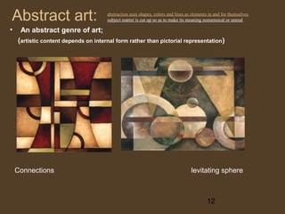 Abstract art:
•

abstraction uses shapes, colors and lines as elements in and for themselves
subject matter is cut up so as to make its meaning nonsensical or unreal

An abstract genre of art;
(artistic content depends on internal form rather than pictorial representation )

Connections

levitating sphere

12

 