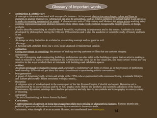 Glossary of Important words
•

•

•
•
•
•

•
•
•

•
•

abstraction & abstract art
A concept or idea not associated with any specific instance. At its purest, abstraction uses shapes, colors and lines as
elements in and for themselves. Abstraction can also be conceptual, such as when a sentence or subject matter is cut up so as
to make its meaning nonsensical or unreal. A characteristic trait of 20th century and Modern Art, many artists working today
combine representational and abstract elements while others make works without recognizable people, places, or things.
aesthetic
Used to describe something as visually-based, beautiful, or pleasing in appearance and to the senses. Aesthetics is a term
developed by philosophers during the 18th and 19th centuries and is also the academic or scientific study of beauty and taste
in art.
allegory
An image or story that refers to a related or overarching concept such as good or evil.
alter-ego
A fictional self, different from one’s own, in an idealized or transformed version.
animation
Giving movement to something; the process of making moving cartoons or films that use cartoon imagery.
architecture
The art of designing and constructing buildings, architecture can also refer to the building or space that an artist is making a
work in relation to, such as with installation art. Architecture has close ties to the visual arts, and many artists' works are very
sensitive to the ways in which their art interacts with buildings and exhibition spaces.
artifact
An object produced or shaped by human craft, especially a rudimentary art form or object, as in the products of prehistoric
workmanship. different and yet share the same commitment to questioning artistic conventions.
beat generation
A group of American youth, writers and artists in the 1950s who experimented with communal living, a nomadic lifestyle,
and Eastern philosophy. Often associated with jazz music,.
Byzantine
A religious style of art developed in the eastern part of the late Roman Empire. Colorful and ornate, Byzantine art is
characterized by its use of mosaic and by its flat, graphic style. Before the aesthetic and scientific advances of the Italian
Renaissance, Byzantine paintings have shallow perspective and rely heavily on symbols and iconography to convey a story
or meaning.
calligraphy
The art of handwriting, or letters formed by hand.
Caricature.
A representation of a person or thing that exaggerates their most striking or characteristic features. Famous people and
political figures are often drawn as caricatures by cartoonists to humorous ends.
Caricatures, when thought of as an accurate likeness, are transformed into stereotypes.

14

 