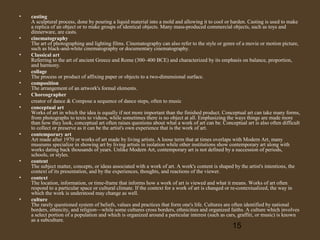 •

•
•
•
•
•
•

•

•
•

•

casting
A sculptural process, done by pouring a liquid material into a mold and allowing it to cool or harden. Casting is used to make
a replica of an object or to make groups of identical objects. Many mass-produced commercial objects, such as toys and
dinnerware, are casts.
cinematography
The art of photographing and lighting films. Cinematography can also refer to the style or genre of a movie or motion picture,
such as black-and-white cinematography or documentary cinematography.
Classical art
Referring to the art of ancient Greece and Rome (300–400 BCE) and characterized by its emphasis on balance, proportion,
and harmony.
collage
The process or product of affixing paper or objects to a two-dimensional surface.
composition
The arrangement of an artwork's formal elements.
Choreographer
creator of dance & Compose a sequence of dance steps, often to music
conceptual art
Works of art in which the idea is equally if not more important than the finished product. Conceptual art can take many forms,
from photographs to texts to videos, while sometimes there is no object at all. Emphasizing the ways things are made more
than how they look, conceptual art often raises questions about what a work of art can be. Conceptual art is also often difficult
to collect or preserve as it can be the artist's own experience that is the work of art.
contemporary art
Art made after 1970 or works of art made by living artists. A loose term that at times overlaps with Modern Art, many
museums specialize in showing art by living artists in isolation while other institutions show contemporary art along with
works dating back thousands of years. Unlike Modern Art, contemporary art is not defined by a succession of periods,
schools, or styles.
content
The subject matter, concepts, or ideas associated with a work of art. A work's content is shaped by the artist's intentions, the
context of its presentation, and by the experiences, thoughts, and reactions of the viewer.
context
The location, information, or time-frame that informs how a work of art is viewed and what it means. Works of art often
respond to a particular space or cultural climate. If the context for a work of art is changed or re-contextualized, the way in
which the work is understood may change as well.
culture
The rarely questioned system of beliefs, values and practices that form one's life. Cultures are often identified by national
borders, ethnicity, and religion—while some cultures cross borders, ethnicities and organized faiths. A culture which involves
a select portion of a population and which is organized around a particular interest (such as cars, graffiti, or music) is known
as a subculture.

15

 
