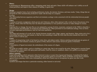 •

Dance;
A performing art. Bharatanatyam offers, integrating mind, body and spirit. Dance skills will enhance one’s ability as an all
round performer and improve their chances of landing in great roles

•

Design
Relating to popular forms of art including architecture, books, the internet, furniture, and mass media. Today, things that are
designed are often mechanically produced or made with the help of a computer.
Ecology
The relationship between organisms and their environment, ecology is also concerned with the relationship between people
and nature.
Ethics
A system of morals or judgments which govern one's behavior, ethics often intersect with a work of art or the process of its
making. Artists often feel that they have an ethical responsibility to voice political concerns or make changes to society.
Flux-us
Implying flow or change, the term flux-us was adopted by a group of artists, musicians, and poets in the 1960's to describe a
radical attitude and philosophy for producing and exhibiting art. Often presented in non-traditional settings, Flux-us forms
included impromptu performances, mail art, and street spectacles.
Form
The shape and structure of a work of art, formal elements include color, shape, pattern, and duration. Many artists strive for a
relationship between form and content, so that the way something is made fits with what the artist intends the work to be
about or how it will be seen.
Genre
A means of categorizing works of art based on style, form, and subject matter. History painting and landscape are genres of
painting; horror and romantic comedy are genres of film; detective and science fiction are genres of literature.
gesture
A description of figural movement; the embodiment of the essence of a figure.
graffiti
Art made on a public surface, such as a building or a street sign, that is not owned by the artist. Dating back to ancient Egypt,
graffiti today is often made with spray paint and marker. Seen by some as vandalism, others view graffiti as an important
expression of opinions.
history painting
Large-scale painting which represents either historical events or scenes from legend and literature. Considered the highest
form of art in the 19th century, history paintings are generally grand in execution. Much of Modern Art has been a reaction
against history painting, while some contemporary artists have found ways to incorporate the genre into their work.
Iconography
Symbols and images that have a particular meaning, either learned or universal.

•
•
•

•

•
•
•

•

•

16

 