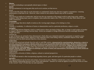 •
•
•
•

•
•
•

•

•

•
•
•

illusion
A visually misleading or perceptually altered space or object
kinetic
Having mechanical or moving parts that can be set in motion; art that moves.
kitsch
Used to describe items that are overly decorative or sentimental, kitsch may also have negative connotations—meaning
tastelessness or bad taste in art.. However, what is kitsch in one cultural context may not be in another.
land art
Also known as earth art or earthworks, land art uses the raw materials of the natural world to make large-scale, outdoor
sculpture. Often taking many years to complete, some earthworks made in the 1970s exist to this day while others are still
under construction.
Len-ticular
A printed image that shows depth or motion as the viewing angle changes; of or relating to a lens.
lexicon
Literally, a vocabulary. A collection of terms or characteristics used in a particular profession, subject, or style.
metaphor
A relationship between disparate visual or verbal sources where one kind of object, idea, or image is used in place of another
to suggest a likeness or analogy between them. Artists use metaphor to bridge differences between seemingly dissimilar
images and ideas.
minimal art
A type of abstract art, primarily three-dimensional, which often uses industrial materials in geometric or repetitive ways.
Reduced to basic shapes (cubes, spheres) or bare materials (steel, neon tubing, bricks), minimalist objects of the 1960s
expressed more the artist's process than his or her emotions.
modernism
An historical period and attitude from the early to mid-20th century, characterized by experimentation, abstraction, a desire to
provoke, and a belief in progress. Modern artists strove to go beyond that which had come before. Works of modern art may
be visually different and yet share the same commitment to questioning artistic conventions. Modern Art is oriented towards
developing new visual languages (rather than preserving and continuing those of the past) and takes the form of a series of
periods, schools, and styles. Modern art challenges our ideals of beauty and representation, encouraging us to think outside the
realms society dictates as ‘normal’.
multicultural
Influenced by a diversity of ethnic, religious, cultural or national perspectives.
mythology
An allegorical narrative often incorporating legendary heroes, gods, and demi-gods of a particular people or culture.
narrative
The representation in art, by form and content, of an event or story. Whether a literal story, event, or subject matter—or a
more abstract relationship between colors, forms and materials—narrative in visual art applies as much to the work as it does
to the viewer's "story" of what they see and experience.

17

 