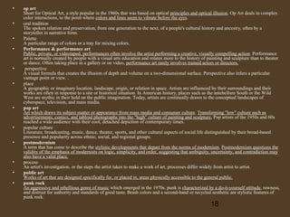 •
•
•
•

•
•

•

•
•

•
•
•

op art
Short for Optical Art, a style popular in the 1960s that was based on optical principles and optical illusion. Op Art deals in complex
color interactions, to the point where colors and lines seem to vibrate before the eyes.
oral tradition
The spoken relation and preservation, from one generation to the next, of a people's cultural history and ancestry, often by a
storyteller in narrative form.
Palette
A particular range of colors or a tray for mixing colors.
Performance & performance art
Public, private, or videotaped, performances often involve the artist performing a creative, visually compelling action. Performance
art is normally created by people with a visual arts education and relates more to the history of painting and sculpture than to theater
or dance. Often taking place in a gallery or on video, performance art rarely involves trained actors or directors.
perspective
A visual formula that creates the illusion of depth and volume on a two-dimensional surface. Perspective also infers a particular
vantage point or view. .
place
A geographic or imaginary location, landscape, origin, or relation in space. Artists are influenced by their surroundings and their
works are often in response to a site or historical situation. In American history, places such as the antebellum South or the Wild
West are mythic in their hold on the public imagination. Today, artists are continually drawn to the conceptual landscapes of
cyberspace, television, and mass media.
pop art
Art which draws its subject matter or appearance from mass media and consumer culture. Transforming "low" culture such as
advertisements, comics, and tabloid photographs into the "high" culture of painting and sculpture, Pop artists of the 1950s and 60s
reached a wide audience with their cool, detached depiction of contemporary times.
popular culture
Literature, broadcasting, music, dance, theater, sports, and other cultural aspects of social life distinguished by their broad-based
presence and popularity across ethnic, social, and regional groups.
postmodernism
A term that has come to describe the stylistic developments that depart from the norms of modernism. Postmodernism questions the
validity of the emphasis of modernists on logic, simplicity, and order, suggesting that ambiguity, uncertainty, and contradiction may
also have a valid place.
process
An artist's investigation, or the steps the artist takes to make a work of art, processes differ widely from artist to artist.
public art
Works of art that are designed specifically for, or placed in, areas physically accessible to the general public.
punk rock
An aggressive and rebellious genre of music which emerged in the 1970s, punk is characterized by a do-it-yourself attitude, rawness,
and distrust for authority and standards of good taste. Brash colors and a second-hand or recycled aesthetic are stylistic features of
punk rock.

18

 