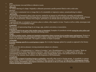 •
•
•
•

•
•
•
•

•
•
•

•

satire
Exposing human vices and follies to ridicule or scorn.
silhouette
An outline drawing of a shape. Originally a silhouette presented a profile portrait filled in with a solid color.
spectacle
A mediated or constructed view or image that is of a remarkable or impressive nature, sensationalizing its subject.
spirituality
A questioning of humanity's place in the universe, marked by an interest in self-reflection, mortality and meditation.
Spirituality is often associated with things that are mysterious, felt before they are understood, and beyond the scope of human
thought, time and history. Distinct from religion, spirituality is an attitude and not an organized set of rituals or beliefs.
stereotype
A generalized type, or caricature of a person, place or culture, often negative in tone. Visual as well as verbal, stereotypes tend
to be reduced or oversimplified images.
symbolism
The practice of representing things by an image, sign, symbol, convention, or association.
synesthesia
A feeling evoked in one sense when another sense is stimulated. Examples of synesthesia include seeing the color yellow and
smelling lemons, or smelling hot chocolate and feeling warm.
utopia
An ideal or perfect society, utopias are imagined communities where everyone lives in perfect peace and harmony. Projects as
recent as the internet have been proposed as places where a utopia may be possible. Evocative of people's hopes and wishes,
utopias are ultimately unrealizable. The negative corallary of utopia is dystopia.
vernacular
Everyday language specific to a social group or region; the everyday language spoken by a people as opposed to the literary
language.
voyeur
An observer who derives pleasure viewing sensational subjects at a distance.
wunderkabinett
A German term, a Wunderkabinett is a "cabinet of wonders," and a Wunderkammer is a "chamber of wonders," Both are
exhibition spaces in which miscellaneous curiosities—odd and wondrous rarities—are brought together for private
contemplation and pleasure. The objects on display in these storage/display spaces were primarily marvels of nature. A
precursor of the museum, these cabinets were developments of the Renaissance.
xenophobia
Irrational fear or hatred of anything foreign or unfamiliar, especially other social or foreign groups. A xenophobe is a person
who is unduly fearful or contemptuous of anything foreign, especially of strangers or foreign peoples. Subcategories include
racism, sexism, homophobia, and religious intolerance; and specific to the art world, the off-hand dismissal of art by a viewer
without attempting to understand it.

19

 
