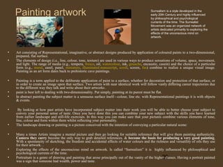 Painting artwork

•
•

•
•
•
•

•
•

•
•

Surrealism is a style developed in the
early 20th Century and highly influenced
by philosophical and psychological
currents of the time. The Surrealist
Movement was an organized network of
artists dedicated primarily to exploring the
effects of the unconscious mind on
artwork.

Art consisting of Representational, imaginative, or abstract designs produced by application of coloured paints to a two-dimensional,
prepared, flat surface.
The elements of design (i.e., line, colour, tone, texture) are used in various ways to produce sensations of volume, space, movement,
and light. The range of media (e.g., tempera, fresco, oil, watercolour, ink, gouache, encaustic, casein) and the choice of a particular
form (e.g., mural, easel, panel, miniature, illuminated manuscript, scroll, screen, fan) combine to realize a unique visual image.
Painting as an art form dates back to prehistoric cave paintings.
Painting is a term applied to the deliberate application of paint to a surface, whether for decoration and protection of that surface, or
in order to create an image upon that surface. Two artists with near identical work will follow vastly differing career trajectories due
to the different way they talk and write about their artworks .
paint is best left to dealing with two-dimensionality. Put simply, painting at its purest must be flat.
In abstract painting the subject matter is a sensuous surface itself—colour, line etc. with Representational paintings it is with objects
& events.
By looking at how past artists have incorporated subject matter into their work you will be able to better choose your subject to
convey your personal sense of taste. Once you have done this you can combine your new subject with the skills you have learned
from earlier landscape and still-life exercises. In this way you can make sure that your pictures combine various elements of tone,
line, colour and form within them whilst reflecting your personality.
The landscape drawing or painting is a picture conceived with the intention of conveying a particular natural scene:
Many a times Artists imagine a mental picture and then go looking for suitable reference that will give them painting authenticity.
Camera they carry become the only way to grab detailed references. & become the basis for producing a very good painting,
With a spontaneity of sketching, the freedom and accidental effects of water colours and the richness and versatility of oils they use
for their artwork. .
Exploring the effects of the unconscious mind on artwork. Is called “Surrealism” it is highly influenced by philosophical and
psychological currents of the time.
Portraiture is a genre of drawing and painting that arose principally out of the vanity of the higher classes. Having a portrait painted
20
was a sign that someone had wealth, power and taste.

 