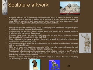 Sculpture artwork
•

Sculpture is the act and art of making three-dimensional works of art such as statues. A statue
is an image such as a person or animal that is sculpted in a solid substance. Sculptors use
many different materials in their work such as stone, bronze, clay, iron, steel, paper, metal,
marble, wood, soap, chocolate, butter, balloons, ice, snow, and sand.

•

Doing sculpture work is more ideally suited to conveying three dimensions than paint is, paint
is best left to dealing with two-dimensionality..
The main thing you will notice about sculpture is that there is much less of it around than there
is painting, print making and photography.
Sculpture varies greatly, but generally entails work that has been literally crafted or moulded
from some kind of raw material. It is the craft skill,
Many collectors are interested in sculpture for the way in which it occupies three dimensional
space: unlike two dimensional work,
sculpture occupies floor space and is something that can be walked around and thus interacted
with in a very tangible way.
Older works may require specialist conservation skills, especially with regard to material such
as stone, which can corrode when the elements are exposed.
Sculptures are often thematic on topics such as wildlife, religion, tradition, or fun. Wonderful
examples of sculpture can be found throughout the world. Sculpture has been an important
part of every culture since ancient times.
The space around a sclupture is sensory rather than empty. It is felt like the wind. It may bring
out something , we have not perceived.

•
•
•
•
•
•
•

21

 