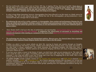 •

Hip hop traditionally refers to four main art forms: MC-ing, or rapping, DJ-ing, dancing and graffiti. Street dance or
hip hop dance, as it exists today, stems from the innovative and varied movement styles which began to develop
separately, but simultaneously, on the east and west coasts of America. In New York, ‘breaking’ and ‘uprocking’
emerged. Meanwhile, ‘popping’ and ‘locking’ came into being in Los Angeles.

•

In order to keep things interesting, however, choreographers have been allowed to use this music as a blank canvas for
storytelling. The rise of rock musicals has also affected the role of the choreographer, giving productions a more
'freestyled' look and a stronger link to social dance.

•

By embracing the tone set by a writer, composer, or choreographer, these routines and performances illustrate the way
dance can stretch across mediums, reaching a variety of audiences and expressing any number of ideas. hip hop dance
and the larger hip hop culture has grown out of a history as rich and influential as that of any more traditional genre of
dance or music.

•

Since theatre itself is tied up in the idea of performance and spectatorship, musical theatre dance becomes another
language spoken between artist and audience. It emphasizes the effectiveness of movement in storytelling and
character development while standing as a testament to the way in which dance can be simultaneously exploratory and
entertaining.

•

The performing arts also have a long and distinguished tradition. Bharata-natya, the classical dance form originating
in southern India, expresses Hindu religious themes that date at least to the 4th century

•

Whether you admit it or not, music imbeds our daily life, weaving its beauty and emotion through our thoughts,
activities and memories The history of music, whether you're talking about classical music, rock music, jazz music, or
any other kind, is always complicated. New chord structures are introduced bringing with them new ways of
understanding the world New rhythmic patterns are introduced, bringing with them new ways of understanding time.
And music reflects all of it.
If you have never taken a course in the history of music, you don't know what you are missing out on. The radio will
never sound the same to you again. Everything will seem much more rich, much more luminous, and much more
important. A new song can reflect a new way of being, and a new way of imagining life in the world. This is what
learning about the history of music means to many of us.
The music of India includes multiple varieties of folk, popular, pop, classical music and R&B. India's classical music
tradition, including Carnatic and Hindustani music, has a history spanning millennia and, developed over several eras
it remains fundamental to the lives of Indians today as sources of spiritual inspiration, cultural expression and pure
entertainment. India is made up of several dozen ethnic groups, speaking their own languages and dialects, having very
distinct cultural traditions.

•

•

23

 