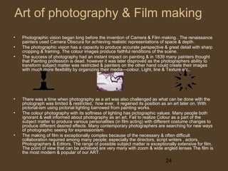 Art of photography & Film making
•
•
•

•
•

•

Photographic vision began long before the invention of Camera & Film making.. The renaissance
painters used Camera Obscura for achieving realistic representations of space & depth.
The photographic vision has a capacity to produce accurate perspective & great detail with sharp
cropping & framing. The colour images produce faithful renditions of the scene.
The success of photography had an instant impact on painting & in 1839 many painters thought
that Painting profession is dead. however it was later disproved as the photographers ability to
transform subject matter was restricted & painters on the other hand could create their images
with much more flexibility by organizing their media---colour, Light, line & Texture etc,.

There was a time when photography as a art was also challenged as what can be done with the
photograph was limited & restricted, how ever, it regained its position as an art later on. With
pictorial-ism using pictorial lighting barrowed from painting works.
The colour photography with its softness of lighting has pictographic values. Many people both
ignorant & well informed about photography as an art, Fail to realize Colour as a part of the
subject matter to produce various personalities (in film acting) with different costume changes to
produce different desired effects. Many contemporary photographers are searching for new ways
of photographic seeing for expressionism.
The making of film is exceptionally complex because of the necessary & often difficult
collaboration required among many people; especially the directors, script writers , actors,
Photographers & Editors. The range of possible subject matter is exceptionally extensive for film.
The point of view that can be achieved are very many with zoom & wide angled lenses The film is
the most modern & popular of our ART.

24

 