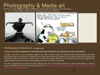 Photography & Media art

•Flak Photo is a daily photography website that celebrates the art & culture of photography online. Produced by
Andy Adams, the site highlights exhibitions from an international community of contributors

Photography & Media art

(( Grafic Art ))

A poster is an orderly composition of information and images designed to catch attention and convey information.
A graphic art process is a way of printing a design or text, often in multiple copies. The traditional offset printing technique dominated
the printing scene up until the late Twentieth Century when digital technology emerged as a key player. Digital offset printing, this
technology, which has existed since 1993, makes it possible to complete full-colour, offset printing directly from computer files,
graphic designer would cut and paste while preparing the layout for a design to be printed.
How does a graphic designer capture movement? Motion can be frozen in time when captured by a camera. Photography is an obvious
medium for publicists to use when promoting a specific work. Since the camera reduces three dimensions to two, photographs perfectly
lend themselves to graphic design

25

 