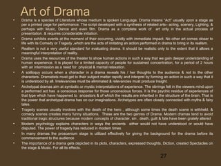 •

•
•
•

•

•

•

•
•
•

Art of Drama

Drama is a species of Literature whose medium is spoken Language. Drama means “Act” usually upon a stage as
per a printed page for performance. The script developed with a synthesis of related arts– acting, scenery, Lighting, &
perhaps with Music, Dance and even film. Drama as a complete work of art only in the actual process of
presentation. & requires considerable initiation.
Drama exhibits events at the moment of their occurring, vividly with immediate impact. No other art comes closer to
life with its Comedy or Tragedy ,which are the acts of imitating an action performed in drama to bring in its realism.
Realism is not a very useful standard for evaluating drama. It should be realistic only to the extent that it allows a
meaningful interpretation of reality.
Drama uses the resources of the theater to show human actions in such a way that we gain deeper understanding of
human experience. It is played for a limited capacity of people for sustained concentration, for a period of 2 hours
with an intermission as a need for physical & mental relaxation.
A soliloquy occurs when a character in a drama reveals his / her thoughts to the audience & not to the other
characters. Dramatists must get to their subject matter rapidly and interpret by forming an action in such a way that it
is understood by all. Irrelevancies must be eliminated & relevancies must produce Insight.
Archetypal dramas aim at symbolic or mystic interpretations of experience. The stirrings felt in the viewers mind upon
a performed act has a conscious response for those unconscious forces. It is the psychic residue of experiences of
that type which have happened to ancestors & of which the results are inherited in the structure of the brain. That is
the power that archetypal drama has on our imaginations. Archetypes are often closely connected with myths & fairy
tales.
Tragedy scenes usually involves with the death of the hero , although some times the death scene is withheld. &
comedy scenes creates many funny situations. These are the two genres of Drama. Modern dramas tend to avoid
traditional tragic structures because modern concepts of character, sin , death, guilt & fate have been grately altered
Modern psychology explains characters in ways the ancients either would not have understood or would have
disputed. The power of tragedy has reduced in modern times
In many dramas the proscenium stage is utilized effectively for giving the background for the drama before its
commencement to the audience
The importance of a drama gets depicted in its plots, characters, expressed thoughts, Diction, created Spectacles on
the stage & Music. For all its effects.

27

 