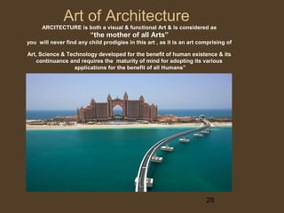 Art of Architecture

ARCITECTURE is both a visual & functional Art & is considered as

“the mother of all Arts”
you will never find any child prodigies in this art , as it is an art comprising of
Art, Science & Technology developed for the benefit of human existence & its
continuance and requires the maturity of mind for adopting its various
applications for the benefit of all Humans”

28

 