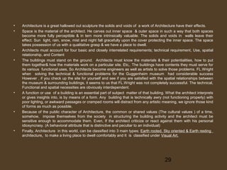•
•

•
•

•

•

•

Architecture is a great hallowed out sculpture the solids and voids of a work of Architecture have their effects.
Space is the material of the architect. He carves out inner space & outer space in such a way that both spaces
become more fully perceptible & in tern more intrinsically valuable. The solids and voids in walls leave their
effect. Sun light, rain, snow, mist and night fall gracefully upon the cover protecting the inner space. The space
takes possession of us with a qualitative grasp & we have a place to dwell.
Architects must account for four basic and closely interrelated requirements; technical requirement, Use, spatial
relationship, and Content
The buildings must stand on the ground. Architects must know the materials & their potentialities, how to put
them together& how the materials work on a particular site. Etc,. The buildings have contents they must serve for
its various functional uses, So Architects become engineers as well as artists to solve those problems. FL.Wright
when solving the technical & functional problems for the Guggenheim museum had considerable success
However , if you check up the site for yourself and see if you are satisfied with the spatial relationships between
the museum & surrounding buildings, it seems to us that FL.Wright was not completely successful. The technical,
Functional and spatial necessities are obviously interdependent.
A function or use of a building is an essential part of subject matter of that building. What the architect interprets
or gives insights into, is by means of a form. Any building that is technically awry (not functioning properly) with
poor lighting, or awkward passages or cramped rooms will distract from any artistic meaning, we ignore those kind
of forms as much as possible.
Because of the public character of Architecture, the common or shared values (The cultural values ) of a time,
somehow, impose themselves from the society in structuring the building activity and the architect must be
sensitive enough to accommodate them. Even, If the architect criticize or react against them with his personal
idiosyncrasy. (A behavioral attribute that is distinctive and peculiar to an individual)
Finally, Architecture in this world, can be classified into 3 main types; Earth rooted, Sky oriented & Earth resting
architecture, to make a living place to dwell comfortably and It is classified under Visual Art.

29

 