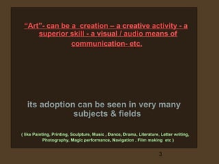 “Art”- can be a creation – a creative activity - a
superior skill - a visual / audio means of
communication- etc.

its adoption can be seen in very many
subjects & fields
( like Painting, Printing, Sculpture, Music , Dance, Drama, Literature, Letter writing,
Photography, Magic performance, Navigation , Film making etc )

3

 