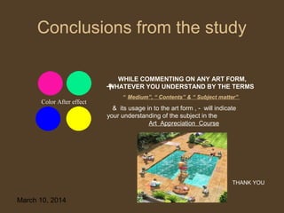 Conclusions from the study
WHILE COMMENTING ON ANY ART FORM,
WHATEVER YOU UNDERSTAND BY THE TERMS
Color After effect

“ Medium”, “ Contents” & “ Subject matter”

& its usage in to the art form , - will indicate
your understanding of the subject in the
Art Appreciation Course

THANK YOU

March 10, 2014

31

 