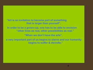 "Art is an invitation to become part of something
that is larger than yourself”,
In order to be a grown-up, one has to be able to envision
“other lives as real, other possibilities as real.”
“When we don't have the arts”,
a very important part of us begins to starve and our humanity
begins to suffer & dwindle,"

4

 