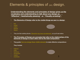 Elements & principles of (Art) design.
Understanding the elements and principles of design gives us the
vocabulary and understanding to talk about any design as
“Effective”,”Aesthetically pleasing” or “Visually arresting”.
•

The Elements of Design refer to the visible things we see in a design:

•
•
•
•
•

line
shape
colour
texture
Space

•

They are like building blocks. Elements may have sub-elements, as you’ll see below.

•

The Principles of Design are concepts that refer to the relationships of the
elements of design to each other and to the total composition .

•

They guide how we arrange those visible elements to make effective compositions:
They include:

•
•
•
•
•
•

balance
unity
harmony
movement
rhythm
emphasis

5

 