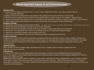 Some Important Issues in Art Communication
Elements of art
1). Demonstrate knowledge of elements of art ( i.e, Line , Colour, Shape/Form, texture, value, space) and how they are
used in visual arts and design.
2) Analyze and discuss the characteristics and qualities of the elements of art in given artworks in various media.
3). Describe how the elements of arts are used to achieve specific effects in a given works of two and three – dimensional art.
4). Analyze & describe how the elements of art are used and how they contribute to meaning or expressive qualities in a given artwork.
5). Apply the knowledge of the elements of art to analyze and describe the environment, works of art & design
Principles of Design
a). Demonstrate understanding of the principles of design (e.g.,. Balance, contrast , dominance, sub ordinance, emphasis, Movement, Repetition, Rhythm, Variation, Unity.)
b). Identify & describe the principles of design in given Visual composition
c). Identify & describe the principles of design as observed in natural or human made objects & environments.
d). Analyze how the composition of the work of art is affected by the use of a particular principle of design.
e) Analyze how a principle of design is used in a given work of art.
f). Analyze how various elements of art are used to illustrate principles of design in given artworks.
Creative expression
Candidates are involved in the transition of thoughts, perception & ideas into visual forms using a variety of media, techniques and
problem solving abilities & technical proficiency in the use of tools, for achieving what is desired in the related field for his adopted
form of artwork. (two dimensional art/Three dimensional art/Media art,) or in the performing art. depicting the societies of the
past and present.
Aesthetic valuing
When students are able to respond, analyze and interpret & involve a critique processes and pass judgment about the
quality & the success of artwork.
Visual literacy
It recognizes how different visual representations of the same object or event can lead to different interpretations of meaning
.(e.g., A red triangle) a visual image through communication media identifying a content (e.g Psychological, Metaphorical, Cultural).,
found in the symbols & Images.
Metaphorical; A figure of speech in which an expression is used to refer to something that it does not literally denote in order to suggest a similarity

Artists adopt a variety of art media and are able to demonstrate their skill effectively ( Magic, Pantomime shows etc,.) to structure
meaningful art experiences. in a diversity of global Cultural perspectives and relationships both among the Visual arts and between the
Visual arts & other disciplines.

6

 