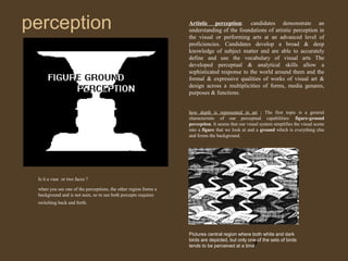 perception

Artistic perception: candidates demonstrate an
understanding of the foundations of artistic perception in
the visual or performing arts at an advanced level of
proficiencies. Candidates develop a broad & deep
knowledge of subject matter and are able to accurately
define and use the vocabulary of visual arts The
developed perceptual & analytical skills allow a
sophisticated response to the world around them and the
formal & expressive qualities of works of visual art &
design across a multiplicities of forms, media genares,
purposes & functions.
how depth is represented in art ; The first topic is a general
characteristic of our perceptual capabilities: figure-ground
perception. It seems that our visual system simplifies the visual scene
into a figure that we look at and a ground which is everything else
and forms the background.

Is it a vase or two faces ?
when you see one of the perceptions, the other region forms a
background and is not seen, so to see both percepts requires
switching back and forth.

Pictures central region where both white and dark
birds are depicted, but only one of the sets of birds
tends to be perceived at a time.

7

 