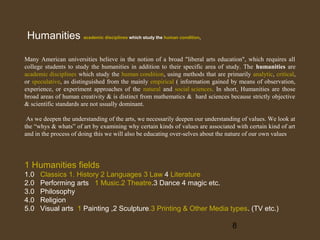Humanities academic disciplines which study the human condition,
Many American universities believe in the notion of a broad "liberal arts education", which requires all
college students to study the humanities in addition to their specific area of study. The humanities are
academic disciplines which study the human condition, using methods that are primarily analytic, critical,
or speculative, as distinguished from the mainly empirical ( information gained by means of observation,
experience, or experiment approaches of the natural and social sciences. In short, Humanities are those
broad areas of human creativity & is distinct from mathematics & hard sciences because strictly objective
& scientific standards are not usually dominant.
As we deepen the understanding of the arts, we necessarily deepen our understanding of values. We look at
the “whys & whats” of art by examining why certain kinds of values are associated with certain kind of art
and in the process of doing this we will also be educating over-selves about the nature of our own values

1 Humanities fields
1.0
2.0
3.0
4.0
5.0

Classics 1. History 2 Languages 3 Law 4 Literature
Performing arts 1 Music.2 Theatre.3 Dance 4 magic etc.
Philosophy
Religion
Visual arts 1 Painting ,2 Sculpture.3 Printing & Other Media types. (TV etc.)

8

 