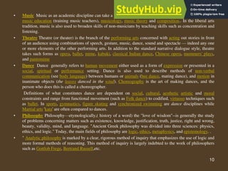10
• Music Music as an academic discipline can take a number of different paths, including music performance,
music education (training music teachers), musicology, music theory and composition.. In the liberal arts
tradition, music is also used to broaden skills of non-musicians by teaching skills such as concentration and
listening.
• Theatre Theatre (or theater) is the branch of the performing arts concerned with acting out stories in front
of an audience using combinations of speech, gesture, music, dance, sound and spectacle — indeed any one
or more elements of the other performing arts. In addition to the standard narrative dialogue style, theatre
takes such forms as opera, ballet, mime, kabuki, classical Indian dance, Chinese opera, mummers' plays,
and pantomime
• Dance Dance generally refers to human movement either used as a form of expression or presented in a
social, spiritual or performance setting. Dance is also used to describe methods of non-verbal
communication (see body language) between humans or animals (bee dance, mating dance), and motion in
inanimate objects (the leaves danced in the wind). Choreography is the art of making dances, and the
person who does this is called a choreographer.
Definitions of what constitutes dance are dependent on social, cultural, aesthetic artistic and moral
constraints and range from functional movement (such as Folk dance) to codified, virtuoso techniques such
as ballet. In sports, gymnastics, figure skating and synchronized swimming are dance disciplines while
Martial arts 'kata' are often compared to dances.
• Philosophy Philosophy—etymologically,( history of a word) the "love of wisdom"--is generally the study
of problems concerning matters such as existence, knowledge, justification, truth, justice, right and wrong,
beauty, validity, mind, and language. "Ancient Greek philosophy was divided into three sciences: physics,
ethics, and logic." Today, the main fields of philosophy are logic, ethics, metaphysics, and epistemology. .
• " Analytic philosophy is marked by a clear, rigorous method of inquiry that emphasizes the use of logic and
more formal methods of reasoning. This method of inquiry is largely indebted to the work of philosophers
such as Gottlob Frege, Bertrand Russell,etc.
 