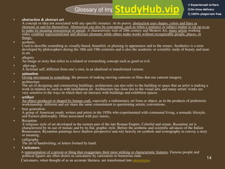 14
• abstraction & abstract art
A concept or idea not associated with any specific instance. At its purest, abstraction uses shapes, colors and lines as
elements in and for themselves. Abstraction can also be conceptual, such as when a sentence or subject matter is cut up so as
to make its meaning nonsensical or unreal. A characteristic trait of 20th century and Modern Art, many artists working
today combine representational and abstract elements while others make works without recognizable people, places, or
things.
• aesthetic
Used to describe something as visually-based, beautiful, or pleasing in appearance and to the senses. Aesthetics is a term
developed by philosophers during the 18th and 19th centuries and is also the academic or scientific study of beauty and taste
in art.
• allegory
An image or story that refers to a related or overarching concept such as good or evil.
• alter-ego
A fictional self, different from one’s own, in an idealized or transformed version.
• animation
Giving movement to something; the process of making moving cartoons or films that use cartoon imagery.
• architecture
The art of designing and constructing buildings, architecture can also refer to the building or space that an artist is making a
work in relation to, such as with installation art. Architecture has close ties to the visual arts, and many artists' works are
very sensitive to the ways in which their art interacts with buildings and exhibition spaces.
• artifact
An object produced or shaped by human craft, especially a rudimentary art form or object, as in the products of prehistoric
workmanship. different and yet share the same commitment to questioning artistic conventions.
• beat generation
A group of American youth, writers and artists in the 1950s who experimented with communal living, a nomadic lifestyle,
and Eastern philosophy. Often associated with jazz music,.
• Byzantine
A religious style of art developed in the eastern part of the late Roman Empire. Colorful and ornate, Byzantine art is
characterized by its use of mosaic and by its flat, graphic style. Before the aesthetic and scientific advances of the Italian
Renaissance, Byzantine paintings have shallow perspective and rely heavily on symbols and iconography to convey a story
or meaning.
• calligraphy
The art of handwriting, or letters formed by hand.
• Caricature.
A representation of a person or thing that exaggerates their most striking or characteristic features. Famous people and
political figures are often drawn as caricatures by cartoonists to humorous ends.
Caricatures, when thought of as an accurate likeness, are transformed into stereotypes.
Glossary of Important words
 