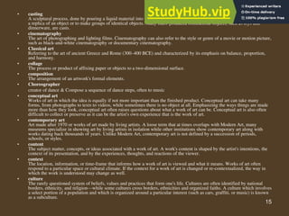 15
• casting
A sculptural process, done by pouring a liquid material into a mold and allowing it to cool or harden. Casting is used to make
a replica of an object or to make groups of identical objects. Many mass-produced commercial objects, such as toys and
dinnerware, are casts.
• cinematography
The art of photographing and lighting films. Cinematography can also refer to the style or genre of a movie or motion picture,
such as black-and-white cinematography or documentary cinematography.
• Classical art
Referring to the art of ancient Greece and Rome (300–400 BCE) and characterized by its emphasis on balance, proportion,
and harmony.
• collage
The process or product of affixing paper or objects to a two-dimensional surface.
• composition
The arrangement of an artwork's formal elements.
• Choreographer
creator of dance & Compose a sequence of dance steps, often to music
• conceptual art
Works of art in which the idea is equally if not more important than the finished product. Conceptual art can take many
forms, from photographs to texts to videos, while sometimes there is no object at all. Emphasizing the ways things are made
more than how they look, conceptual art often raises questions about what a work of art can be. Conceptual art is also often
difficult to collect or preserve as it can be the artist's own experience that is the work of art.
• contemporary art
Art made after 1970 or works of art made by living artists. A loose term that at times overlaps with Modern Art, many
museums specialize in showing art by living artists in isolation while other institutions show contemporary art along with
works dating back thousands of years. Unlike Modern Art, contemporary art is not defined by a succession of periods,
schools, or styles.
• content
The subject matter, concepts, or ideas associated with a work of art. A work's content is shaped by the artist's intentions, the
context of its presentation, and by the experiences, thoughts, and reactions of the viewer.
• context
The location, information, or time-frame that informs how a work of art is viewed and what it means. Works of art often
respond to a particular space or cultural climate. If the context for a work of art is changed or re-contextualized, the way in
which the work is understood may change as well.
• culture
The rarely questioned system of beliefs, values and practices that form one's life. Cultures are often identified by national
borders, ethnicity, and religion—while some cultures cross borders, ethnicities and organized faiths. A culture which involves
a select portion of a population and which is organized around a particular interest (such as cars, graffiti, or music) is known
as a subculture.
 