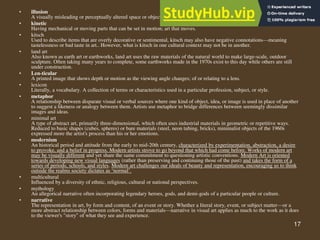 17
• illusion
A visually misleading or perceptually altered space or object
• kinetic
Having mechanical or moving parts that can be set in motion; art that moves.
• kitsch
Used to describe items that are overly decorative or sentimental, kitsch may also have negative connotations—meaning
tastelessness or bad taste in art.. However, what is kitsch in one cultural context may not be in another.
• land art
Also known as earth art or earthworks, land art uses the raw materials of the natural world to make large-scale, outdoor
sculpture. Often taking many years to complete, some earthworks made in the 1970s exist to this day while others are still
under construction.
• Len-ticular
A printed image that shows depth or motion as the viewing angle changes; of or relating to a lens.
• lexicon
Literally, a vocabulary. A collection of terms or characteristics used in a particular profession, subject, or style.
• metaphor
A relationship between disparate visual or verbal sources where one kind of object, idea, or image is used in place of another
to suggest a likeness or analogy between them. Artists use metaphor to bridge differences between seemingly dissimilar
images and ideas.
• minimal art
A type of abstract art, primarily three-dimensional, which often uses industrial materials in geometric or repetitive ways.
Reduced to basic shapes (cubes, spheres) or bare materials (steel, neon tubing, bricks), minimalist objects of the 1960s
expressed more the artist's process than his or her emotions.
• modernism
An historical period and attitude from the early to mid-20th century, characterized by experimentation, abstraction, a desire
to provoke, and a belief in progress. Modern artists strove to go beyond that which had come before. Works of modern art
may be visually different and yet share the same commitment to questioning artistic conventions. Modern Art is oriented
towards developing new visual languages (rather than preserving and continuing those of the past) and takes the form of a
series of periods, schools, and styles. Modern art challenges our ideals of beauty and representation, encouraging us to think
outside the realms society dictates as ‘normal’.
• multicultural
Influenced by a diversity of ethnic, religious, cultural or national perspectives.
• mythology
An allegorical narrative often incorporating legendary heroes, gods, and demi-gods of a particular people or culture.
• narrative
The representation in art, by form and content, of an event or story. Whether a literal story, event, or subject matter—or a
more abstract relationship between colors, forms and materials—narrative in visual art applies as much to the work as it does
to the viewer's "story" of what they see and experience.
 