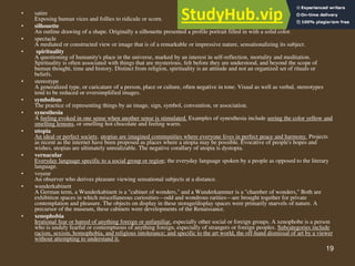 19
• satire
Exposing human vices and follies to ridicule or scorn.
• silhouette
An outline drawing of a shape. Originally a silhouette presented a profile portrait filled in with a solid color.
• spectacle
A mediated or constructed view or image that is of a remarkable or impressive nature, sensationalizing its subject.
• spirituality
A questioning of humanity's place in the universe, marked by an interest in self-reflection, mortality and meditation.
Spirituality is often associated with things that are mysterious, felt before they are understood, and beyond the scope of
human thought, time and history. Distinct from religion, spirituality is an attitude and not an organized set of rituals or
beliefs.
• stereotype
A generalized type, or caricature of a person, place or culture, often negative in tone. Visual as well as verbal, stereotypes
tend to be reduced or oversimplified images.
• symbolism
The practice of representing things by an image, sign, symbol, convention, or association.
• synesthesia
A feeling evoked in one sense when another sense is stimulated. Examples of synesthesia include seeing the color yellow and
smelling lemons, or smelling hot chocolate and feeling warm.
• utopia
An ideal or perfect society, utopias are imagined communities where everyone lives in perfect peace and harmony. Projects
as recent as the internet have been proposed as places where a utopia may be possible. Evocative of people's hopes and
wishes, utopias are ultimately unrealizable. The negative corallary of utopia is dystopia.
• vernacular
Everyday language specific to a social group or region; the everyday language spoken by a people as opposed to the literary
language.
• voyeur
An observer who derives pleasure viewing sensational subjects at a distance.
• wunderkabinett
A German term, a Wunderkabinett is a "cabinet of wonders," and a Wunderkammer is a "chamber of wonders," Both are
exhibition spaces in which miscellaneous curiosities—odd and wondrous rarities—are brought together for private
contemplation and pleasure. The objects on display in these storage/display spaces were primarily marvels of nature. A
precursor of the museum, these cabinets were developments of the Renaissance.
• xenophobia
Irrational fear or hatred of anything foreign or unfamiliar, especially other social or foreign groups. A xenophobe is a person
who is unduly fearful or contemptuous of anything foreign, especially of strangers or foreign peoples. Subcategories include
racism, sexism, homophobia, and religious intolerance; and specific to the art world, the off-hand dismissal of art by a viewer
without attempting to understand it.
 