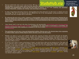 23
• Hip hop traditionally refers to four main art forms: MC-ing, or rapping, DJ-ing, dancing and graffiti. Street dance or
hip hop dance, as it exists today, stems from the innovative and varied movement styles which began to develop
separately, but simultaneously, on the east and west coasts of America. In New York, ‘breaking’ and ‘uprocking’
emerged. Meanwhile, ‘popping’ and ‘locking’ came into being in Los Angeles.
• In order to keep things interesting, however, choreographers have been allowed to use this music as a blank canvas for
storytelling. The rise of rock musicals has also affected the role of the choreographer, giving productions a more
'freestyled' look and a stronger link to social dance.
• By embracing the tone set by a writer, composer, or choreographer, these routines and performances illustrate the way
dance can stretch across mediums, reaching a variety of audiences and expressing any number of ideas. hip hop dance
and the larger hip hop culture has grown out of a history as rich and influential as that of any more traditional genre of
dance or music.
• Since theatre itself is tied up in the idea of performance and spectatorship, musical theatre dance becomes another
language spoken between artist and audience. It emphasizes the effectiveness of movement in storytelling and
character development while standing as a testament to the way in which dance can be simultaneously exploratory
and entertaining.
• The performing arts also have a long and distinguished tradition. Bharata-natya, the classical dance form originating
in southern India, expresses Hindu religious themes that date at least to the 4th century
• Whether you admit it or not, music imbeds our daily life, weaving its beauty and emotion through our thoughts,
activities and memories The history of music, whether you're talking about classical music, rock music, jazz music, or
any other kind, is always complicated. New chord structures are introduced bringing with them new ways of
understanding the world New rhythmic patterns are introduced, bringing with them new ways of understanding time.
And music reflects all of it.
• If you have never taken a course in the history of music, you don't know what you are missing out on. The radio will
never sound the same to you again. Everything will seem much more rich, much more luminous, and much more
important. A new song can reflect a new way of being, and a new way of imagining life in the world. This is what
learning about the history of music means to many of us.
• The music of India includes multiple varieties of folk, popular, pop, classical music and R&B. India's classical music
tradition, including Carnatic and Hindustani music, has a history spanning millennia and, developed over several eras
it remains fundamental to the lives of Indians today as sources of spiritual inspiration, cultural expression and pure
entertainment. India is made up of several dozen ethnic groups, speaking their own languages and dialects, having
very distinct cultural traditions.
 