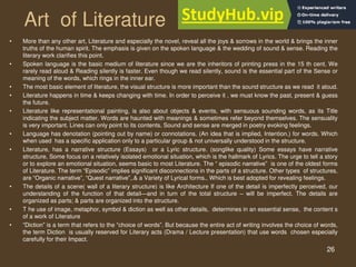 26
Art of Literature
• More than any other art, Literature and especially the novel, reveal all the joys & sorrows in the world & brings the inner
truths of the human spirit. The emphasis is given on the spoken language & the wedding of sound & sense. Reading the
literary work clarifies this point.
• Spoken language is the basic medium of literature since we are the inheritors of printing press in the 15 th cent. We
rarely read aloud & Reading silently is faster. Even though we read silently, sound is the essential part of the Sense or
meaning of the words, which rings in the inner ear.
• The most basic element of literature, the visual structure is more important than the sound structure as we read it aloud.
• Literature happens in time & keeps changing with time. In order to perceive it , we must know the past, present & guess
the future.
• Literature like representational painting, is also about objects & events, with sensuous sounding words, as its Title
indicating the subject matter. Words are haunted with meanings & sometimes refer beyond themselves. The sensuality
is very important. Lines can only point to its contents. Sound and sense are merged in poetry evoking feelings.
• Language has denotation (pointing out by name) or connotations. (An idea that is implied, Intention.) for words. Which
when used has a specific application only to a particular group & not universally understood in the structure.
• Literature, has a narrative structure (Essays) or a Lyric structure. (songlike quality) Some essays have narrative
structure, Some focus on a relatively isolated emotional situation, which is the hallmark of Lyrics. The urge to tell a story
or to explore an emotional situation, seems basic to most Literature. The “ episodic narrative” is one of the oldest forms
of Literature. The term “Episodic” implies significant disconnections in the parts of a structure. Other types of structures,
are “Organic narrative”, “Quest narrative”,.& a Variety of Lyrical forms.. Which is best adopted for revealing feelings.
• The details of a scene( wall of a literary structure) is like Architecture If one of the detail is imperfectly perceived, our
understanding of the function of that detail—and in turn of the total structure – will be imperfect. The details are
organized as parts; & parts are organized into the structure.
• T he use of image, metaphor, symbol & diction as well as other details, determines in an essential sense, the content s
of a work of Literature
• “Diction” is a term that refers to the “choice of words”. But because the entire act of writing involves the choice of words,
the term Diction is usually reserved for Literary acts (Drama / Lecture presentation) that use words chosen especially
carefully for their Impact.
 