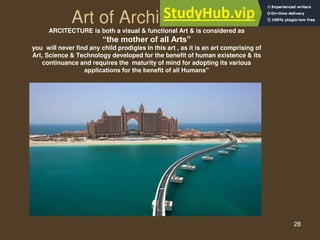 28
Art of Architecture
ARCITECTURE is both a visual & functional Art & is considered as
“the mother of all Arts”
you will never find any child prodigies in this art , as it is an art comprising of
Art, Science & Technology developed for the benefit of human existence & its
continuance and requires the maturity of mind for adopting its various
applications for the benefit of all Humans”
 