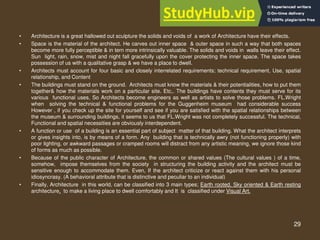 29
• Architecture is a great hallowed out sculpture the solids and voids of a work of Architecture have their effects.
• Space is the material of the architect. He carves out inner space & outer space in such a way that both spaces
become more fully perceptible & in tern more intrinsically valuable. The solids and voids in walls leave their effect.
Sun light, rain, snow, mist and night fall gracefully upon the cover protecting the inner space. The space takes
possession of us with a qualitative grasp & we have a place to dwell.
• Architects must account for four basic and closely interrelated requirements; technical requirement, Use, spatial
relationship, and Content
• The buildings must stand on the ground. Architects must know the materials & their potentialities, how to put them
together& how the materials work on a particular site. Etc,. The buildings have contents they must serve for its
various functional uses, So Architects become engineers as well as artists to solve those problems. FL.Wright
when solving the technical & functional problems for the Guggenheim museum had considerable success
However , if you check up the site for yourself and see if you are satisfied with the spatial relationships between
the museum & surrounding buildings, it seems to us that FL.Wright was not completely successful. The technical,
Functional and spatial necessities are obviously interdependent.
• A function or use of a building is an essential part of subject matter of that building. What the architect interprets
or gives insights into, is by means of a form. Any building that is technically awry (not functioning properly) with
poor lighting, or awkward passages or cramped rooms will distract from any artistic meaning, we ignore those kind
of forms as much as possible.
• Because of the public character of Architecture, the common or shared values (The cultural values ) of a time,
somehow, impose themselves from the society in structuring the building activity and the architect must be
sensitive enough to accommodate them. Even, If the architect criticize or react against them with his personal
idiosyncrasy. (A behavioral attribute that is distinctive and peculiar to an individual)
• Finally, Architecture in this world, can be classified into 3 main types; Earth rooted, Sky oriented & Earth resting
architecture, to make a living place to dwell comfortably and It is classified under Visual Art.
 