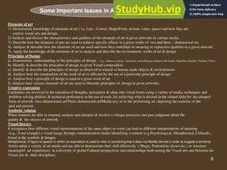 6
Elements of art
1). Demonstrate knowledge of elements of art ( i.e, Line , Colour, Shape/Form, texture, value, space) and how they are
used in visual arts and design.
2) Analyze and discuss the characteristics and qualities of the elements of art in given artworks in various media.
3). Describe how the elements of arts are used to achieve specific effects in a given works of two and three – dimensional art.
4). Analyze & describe how the elements of art are used and how they contribute to meaning or expressive qualities in a given artwork.
5). Apply the knowledge of the elements of art to analyze and describe the environment, works of art & design
Principles of Design
a). Demonstrate understanding of the principles of design (e.g.,. Balance, contrast , dominance, sub ordinance, emphasis, Movement, Repetition, Rhythm, Variation, Unity.)
b). Identify & describe the principles of design in given Visual composition
c). Identify & describe the principles of design as observed in natural or human made objects & environments.
d). Analyze how the composition of the work of art is affected by the use of a particular principle of design.
e) Analyze how a principle of design is used in a given work of art.
f). Analyze how various elements of art are used to illustrate principles of design in given artworks.
Creative expression
Candidates are involved in the transition of thoughts, perception & ideas into visual forms using a variety of media, techniques and
problem solving abilities & technical proficiency in the use of tools, for achieving what is desired in the related field for his adopted
form of artwork. (two dimensional art/Three dimensional art/Media art,) or in the performing art. depicting the societies of the
past and present.
Aesthetic valuing
When students are able to respond, analyze and interpret & involve a critique processes and pass judgment about the
quality & the success of artwork.
Visual literacy
It recognizes how different visual representations of the same object or event can lead to different interpretations of meaning
.(e.g., A red triangle) a visual image through communication media identifying a content (e.g Psychological, Metaphorical, Cultural).,
found in the symbols & Images.
Metaphorical; A figure of speech in which an expression is used to refer to something that it does not literally denote in order to suggest a similarity
Artists adopt a variety of art media and are able to demonstrate their skill effectively ( Magic, Pantomime shows etc,.) to structure
meaningful art experiences. in a diversity of global Cultural perspectives and relationships both among the Visual arts and between the
Visual arts & other disciplines.
Some Important Issues in Art Communication
 