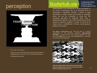 7
perception
Is it a vase or two faces ?
when you see one of the perceptions, the other region forms a
background and is not seen, so to see both percepts requires
switching back and forth.
how depth is represented in art ; The first topic is a general
characteristic of our perceptual capabilities: figure-ground
perception. It seems that our visual system simplifies the visual
scene into a figure that we look at and a ground which is everything
else and forms the background.
Pictures central region where both white and dark
birds are depicted, but only one of the sets of birds
tends to be perceived at a time.
Artistic perception: candidates demonstrate an
understanding of the foundations of artistic perception in
the visual or performing arts at an advanced level of
proficiencies. Candidates develop a broad & deep
knowledge of subject matter and are able to accurately
define and use the vocabulary of visual arts The
developed perceptual & analytical skills allow a
sophisticated response to the world around them and the
formal & expressive qualities of works of visual art &
design across a multiplicities of forms, media genares,
purposes & functions.
 