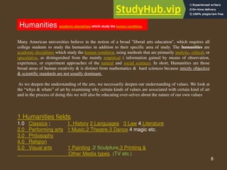 8
Humanities academic disciplines which study the human condition,
Many American universities believe in the notion of a broad "liberal arts education", which requires all
college students to study the humanities in addition to their specific area of study. The humanities are
academic disciplines which study the human condition, using methods that are primarily analytic, critical, or
speculative, as distinguished from the mainly empirical ( information gained by means of observation,
experience, or experiment approaches of the natural and social sciences. In short, Humanities are those
broad areas of human creativity & is distinct from mathematics & hard sciences because strictly objective
& scientific standards are not usually dominant.
As we deepen the understanding of the arts, we necessarily deepen our understanding of values. We look at
the “whys & whats” of art by examining why certain kinds of values are associated with certain kind of art
and in the process of doing this we will also be educating over-selves about the nature of our own values
1 Humanities fields
1.0 Classics ; 1. History 2 Languages 3 Law 4 Literature
2.0 Performing arts 1 Music.2 Theatre.3 Dance 4 magic etc.
3.0 Philosophy
4.0 Religion
5.0 Visual arts 1 Painting ,2 Sculpture.3 Printing &
Other Media types. (TV etc.)
 
