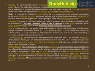 9
• Classics; The classics, refer to cultures of classical antiquity, namely the Ancient Indian, Greek or Roman
or any cultures. The study of the classics is considered one of the cornerstones of the humanities. “Classics"
can be understood as including foundational writings from other major cultures, the Vedas and Upanishads
in India and various writings attributed to Confucius, Lao-tse and Chuang-tzu in China.
• History is systematically collected information about the past. history refers to the study and interpretation
of the record of humans, societies, institutions, and any topic that has changed over time. Knowledge of
history is often said to encompass both knowledge of past events and historical thinking skills.
• Languages The study of individual, modern and classical languages forms the backbone of modern study
of the humanities. Literature, covering a variety of uses of language including prose forms (such as the
novel), poetry and drama, also lies at the heart of the modern humanities curriculum.
• Law In common parlance, law means a rule which (unlike a rule of ethics) is capable of enforcement
through institutions. It has been defined as 1. a "system of rules", 2. as an "interpretive concept" to
achieve justice, 3. as an "authority" to mediate people's interests, and even as 4. "the command of a
sovereign, backed by the threat of a sanction.".
Law is philosophy, because moral and ethical persuasions shape their ideas. Law tells many of history's
stories, because statutes, case law and codifications build up over time. And law is economics, because any
rule about contract, tort, property law, labour law, company law and many more can have long lasting
effects on the distribution of wealth.
• Performing arts The performing arts differ from the plastic arts insofar as the former uses the artist's own
body, face, and presence as a medium, and the latter uses materials such as clay, metal, or paint, which can
be molded or transformed to create some art object. Performing arts include acrobatics, busking, comedy,
dance, magic, music, opera, film, juggling, marching arts, such as brass bands, and theatre. Artists who
participate in these arts in front of an audience are called performers, including actors, comedians, dancers,
musicians, and singers. Most performance art also involves some form of plastic art, perhaps in the creation
of props.
 