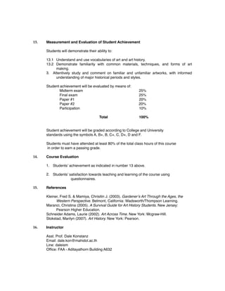 13. Measurement and Evaluation of Student Achievement
Students will demonstrate their ability to:
13.1 Understand and use vocabularies of art and art history.
13.2 Demonstrate familiarity with common materials, techniques, and forms of art
making.
3. Attentively study and comment on familiar and unfamiliar artworks, with informed
understanding of major historical periods and styles.
Student achievement will be evaluated by means of:
Midterm exam 25%
Final exam 25%
Paper #1 20%
Paper #2 20%
Participation 10%
Total 100%
Student achievement will be graded according to College and University
standards using the symbols A, B+, B, C+, C, D+, D and F.
Students must have attended at least 80% of the total class hours of this course
in order to earn a passing grade.
14. Course Evaluation
1. Students’ achievement as indicated in number 13 above.
2. Students’ satisfaction towards teaching and learning of the course using
questionnaires.
15. References
Kleiner, Fred S. & Mamiya, Chrisitin J. (2003). Gardener’s Art Through the Ages, the
Western Perspective. Belmont, California: Wadsworth/Thompson Learning.
Maranci, Christina (2005). A Survival Guide for Art History Students. New Jersey:
Pearson Higher Education.
Schneider Adams, Laurie (2002). Art Across Time. New York: Mcgraw-Hill.
Stokstad, Marilyn (2007). Art History. New York: Pearson.
16. Instructor
Asst. Prof. Dale Konstanz
Email: dale.kon@mahidol.ac.th
Line: daleism
Ofﬁce: FAA - Aditayathorn Building A632
 