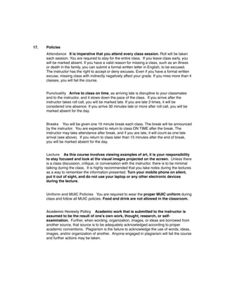 17. Policies
Attendance   It is imperative that you attend every class session. Roll will be taken
each session. You are required to stay for the entire class.  If you leave class early, you
will be marked absent. If you have a valid reason for missing a class, such as an illness
or death in the family, you can submit a formal written letter in English, to be excused. 
The instructor has the right to accept or deny excuses. Even if you have a formal written
excuse, missing class with indirectly negatively affect your grade. If you miss more than 4
classes, you will fail the course.
Punctuality Arrive to class on time, as arriving late is disruptive to your classmates
and to the instructor, and it slows down the pace of the class.  If you arrive after the
instructor takes roll call, you will be marked late. If you are late 3 times, it will be
considered one absence. If you arrive 30 minutes late or more after roll call, you will be
marked absent for the day.
Breaks You will be given one 10 minute break each class. The break will be announced
by the instructor.  You are expected to return to class ON TIME after the break. The
instructor may take attendance after break, and if you are late, it will count as one late
arrival (see above).  If you return to class later than 15 minutes after the end of break,
you will be marked absent for the day.
Lecture As this course involves viewing examples of art, it is your responsibility
to stay focused and look at the visual images projected on the screen.  Unless there
is a class discussion, critique, or conversation with the instructor, there is to be minimal
talking during the class.  It is highly recommended that you take notes during the lectures
as a way to remember the information presented. Turn your mobile phone on silent,
put it out of sight, and do not use your laptop or any other electronic devices
during the lecture.
Uniform and MUIC Policies You are required to wear the proper MUIC uniform during
class and follow all MUIC policies. Food and drink are not allowed in the classroom.
Academic Honesty Policy Academic work that is submitted to the instructor is
assumed to be the result of one’s own work, thought, research, or self-
examination. Further, when wording, organization, images, or ideas are borrowed from
another source, that source is to be adequately acknowledged according to proper
academic conventions. Plagiarism is the failure to acknowledge the use of words, ideas,
images, and/or organization of another. Anyone engaged in plagiarism will fail the course
and further actions may be taken.
 
