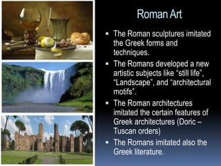 RomanArt
 The Roman sculptures imitated
the Greek forms and
techniques.
 The Romans developed a new
artistic subjects like “still life”,
“Landscape”, and “architectural
motifs”.
 The Roman architectures
imitated the certain features of
Greek architectures (Doric –
Tuscan orders)
 The Romans imitated also the
Greek literature.
 