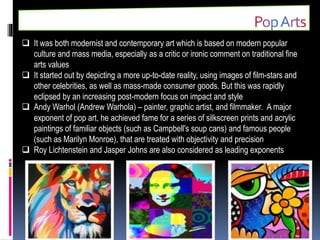  It was both modernist and contemporary art which is based on modern popular
culture and mass media, especially as a critic or ironic comment on traditional fine
arts values
 It started out by depicting a more up-to-date reality, using images of film-stars and
other celebrities, as well as mass-made consumer goods. But this was rapidly
eclipsed by an increasing post-modern focus on impact and style
 Andy Warhol (Andrew Warhola) – painter, graphic artist, and filmmaker. A major
exponent of pop art, he achieved fame for a series of silkscreen prints and acrylic
paintings of familiar objects (such as Campbell's soup cans) and famous people
(such as Marilyn Monroe), that are treated with objectivity and precision
 Roy Lichtenstein and Jasper Johns are also considered as leading exponents
 