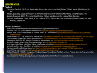 REFERENCES:
Textbook
Tabotabo, Claudio V. (2010). Art Appreciation: Introduction to the Humanities (Revised Edition). Manila. Mindshapers Co.,
Inc.
Marcos, Lucivilla L. (2006). Introduction to the Humanities Visual and Performing Arts. Manila. Mindshapers Co., Inc.
Zulueta, Francisco (2003). The Humanities (Revised Edition). Mandaluyong City. National Book Store inc.
Sanchez, Custodiosa A., Abad, Paz F., & Jao, Loreto V. (2002). Introduction to the Humanities (Revised Edition). Q.C. Rex
Printing Company Inc.
WEBSITE RESOURCES:
Birth of Venus. Retrieved from http://www.italianrenaissance.org/botticelli-birth-of-venus/
Armstrong, John. (2013). What is Art For? Retrieved from https://www.city-journal.org/html/what-art-13616.html
Herman, Judith (2014). 27 Responses to the Question “What is Art?” Retrieved from https://www.mentalfloss.com/article/57501/27-responses-
question-what-art
Gilman, Ernest B. (n.d.). The Subjects of Art. Retrieved from https://www.jstor.org/stable/378341?read-now=1&seq=1#metadata_info_tab_contents
The Humanities: The Visual Arts Medium. Retrieved from http://scchumanities.blogspot.com/2010/06/lesson-three-visual-arts.html
Mesopotamia, 8000-2000 B.C. Heilbrunn Timeline of Art History retrieved from https://www.metmuseum.org/toah/ht/02/wam.html
Ancient Chinese Art. Ancient History Encyclopedia retrieved from https://www.ancient.eu/Chinese_Art/
Art in Ancient India.Cultural India: History of India: India Timeline retrieved from https://www.culturalindia.net/indian-history/timeline.html
Ancient Greek Arts. History. Com Editors retrieved from https://www.history.com/topics/ancient-history/ancient-greek-art
Famous Ancient Greek Sculptors retrieved from https://www.thoughtco.com/6-ancient-greek-sculptors-116915#phidias-of-athens
Ancient Roman Arts retrieved from https://www.artic.edu/highlights/19/ancient-roman-art
Malbon, Elizabeth S. (1990).The Iconography of the Sarcophagus of Junius Bassus: Neotifus lit Ad Deum. Princeton University Press retrieved from
https://www.jstor.org/stable/j.ctt7ztnkm
Leonardo da Vinci: Paintings, Drawings, Quotes, and Biography. Retrieved from https://www.leonardodavinci.net
 