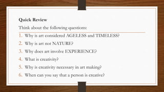 Quick Review
Think about the following questions:
1. Why is art considered AGELESS and TIMELESS?
2. Why is art not NATURE?
3. Why does art involve EXPERIENCE?
4. What is creativity?
5. Why is creativity necessary in art making?
6. When can you say that a person is creative?
 