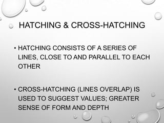 HATCHING & CROSS-HATCHING
• HATCHING CONSISTS OF A SERIES OF
LINES, CLOSE TO AND PARALLEL TO EACH
OTHER
• CROSS-HATCHING (LINES OVERLAP) IS
USED TO SUGGEST VALUES; GREATER
SENSE OF FORM AND DEPTH

 